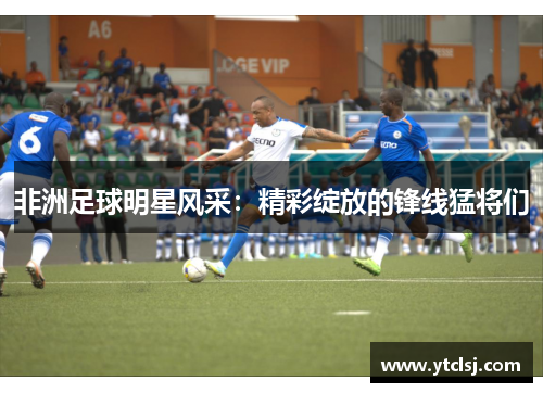 非洲足球明星风采：精彩绽放的锋线猛将们