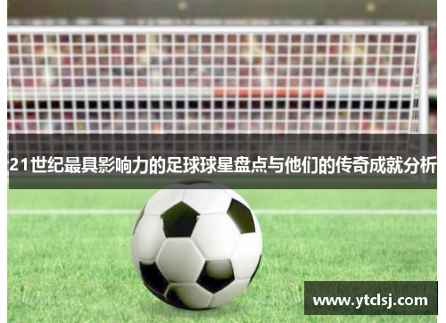 21世纪最具影响力的足球球星盘点与他们的传奇成就分析