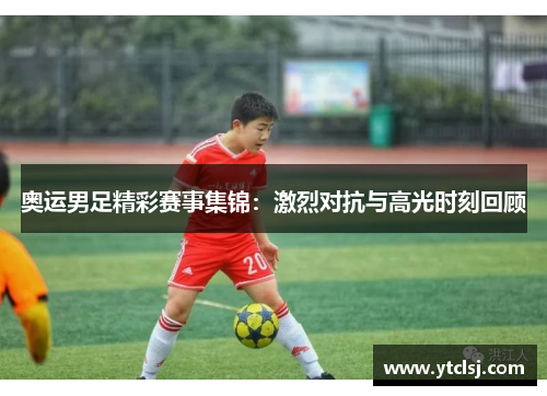 奥运男足精彩赛事集锦：激烈对抗与高光时刻回顾