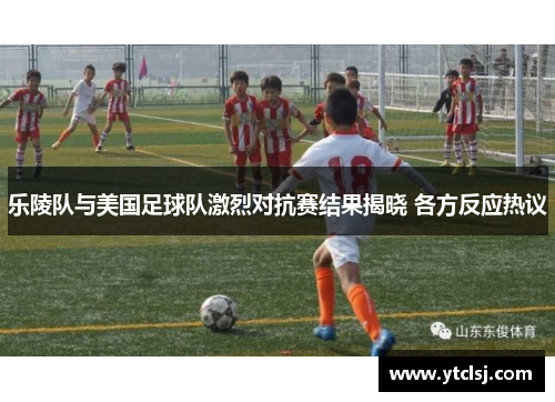 乐陵队与美国足球队激烈对抗赛结果揭晓 各方反应热议